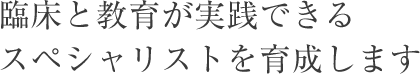 臨床と教育が実践できるスペシャリストを育成します