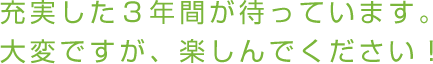 充実した３年間が待っています。大変ですが、楽しんでください！