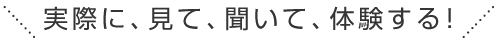 実際に、見て、聞いて、体験する！