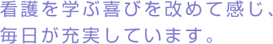 看護を学ぶ喜びを改めて感じ、毎日が充実しています